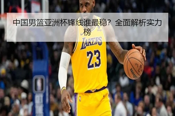 中国男篮亚洲杯锋线谁最稳？全面解析实力榜